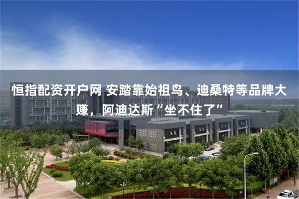 恒指配资开户网 安踏靠始祖鸟、迪桑特等品牌大赚，阿迪达斯“坐不住了”