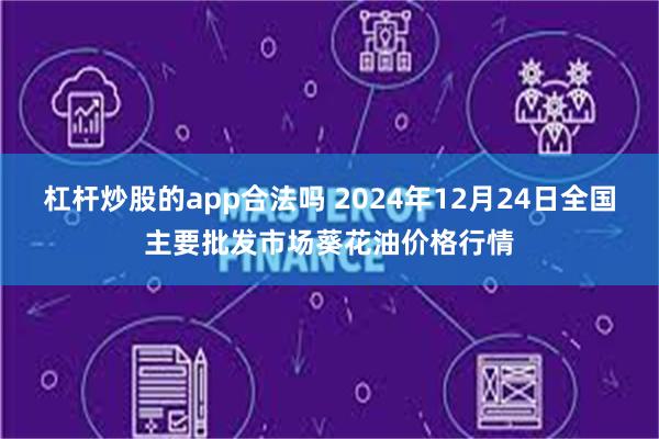 杠杆炒股的app合法吗 2024年12月24日全国主要批发市场葵花油价格行情