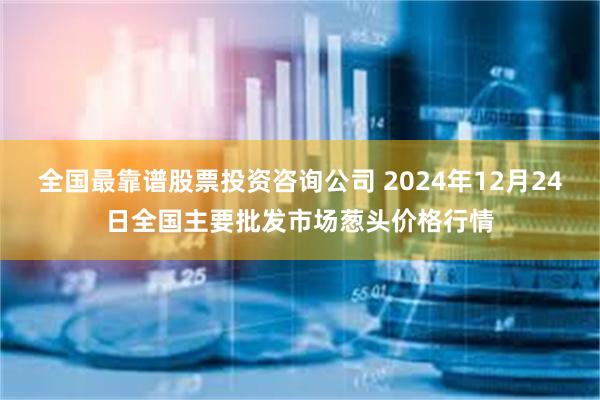 全国最靠谱股票投资咨询公司 2024年12月24日全国主要批发市场葱头价格行情