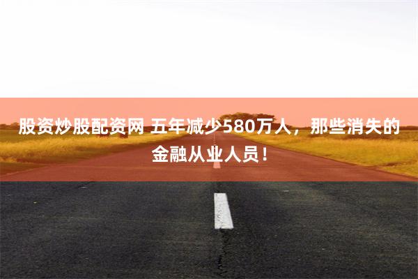 股资炒股配资网 五年减少580万人,那些消失的金融从业人员!