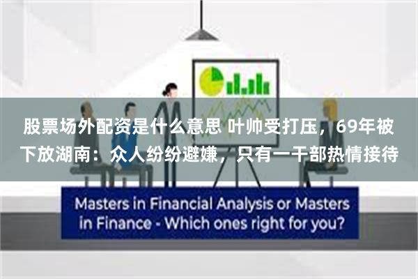 股票场外配资是什么意思 叶帅受打压,69年被下放湖南:众人纷纷避嫌,只有一干部热情接待