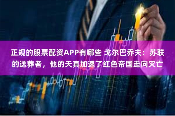 正规的股票配资APP有哪些 戈尔巴乔夫:苏联的送葬者,他的天真加速了红色帝国走向灭亡