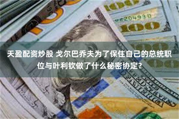 天盈配资炒股 戈尔巴乔夫为了保住自己的总统职位与叶利钦做了什么秘密协定?