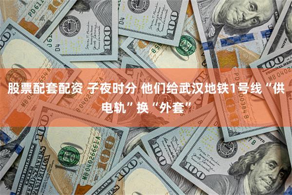 股票配套配资 子夜时分 他们给武汉地铁1号线“供电轨”换“外套”