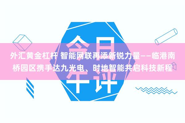 外汇黄金杠杆 智能网联再添新锐力量——临港南桥园区携手达九光电、时地智能共启科技新程