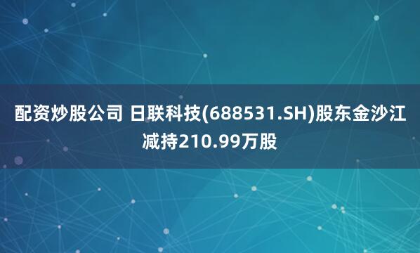 配资炒股公司 日联科技(688531.SH)股东金沙江减持210.99万股