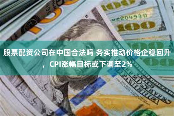 股票配资公司在中国合法吗 务实推动价格企稳回升，CPI涨幅目标或下调至2%