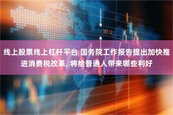 线上股票线上杠杆平台 国务院工作报告提出加快推进消费税改革, 将给普通人带来哪些利好