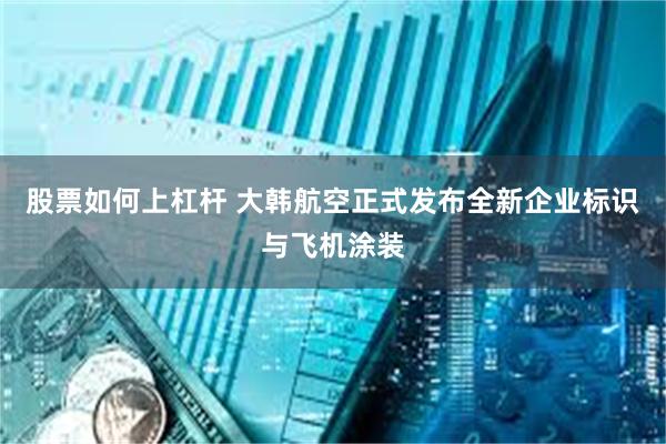 股票如何上杠杆 大韩航空正式发布全新企业标识与飞机涂装