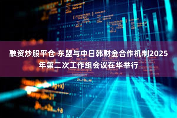 融资炒股平仓 东盟与中日韩财金合作机制2025年第二次工作组会议在华举行