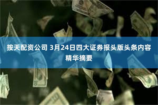 按天配资公司 3月24日四大证券报头版头条内容精华摘要