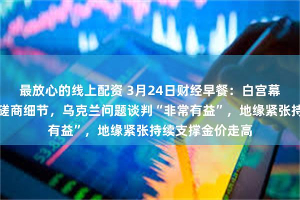 最放心的线上配资 3月24日财经早餐：白宫幕僚透露关税内部磋商细节，乌克兰问题谈判“非常有益”，地缘紧张持续支撑金价走高