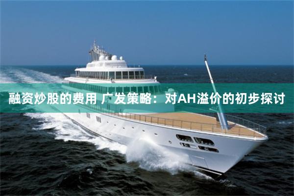 融资炒股的费用 广发策略：对AH溢价的初步探讨