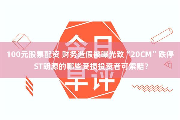 100元股票配资 财务造假被曝光致“20CM”跌停 ST朗源的哪些受损投资者可索赔?