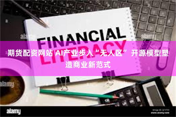 期货配资网站 AI产业步入“无人区” 开源模型塑造商业新范式