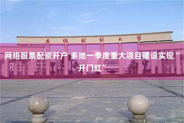 网络股票配资开户 多地一季度重大项目建设实现“开门红”