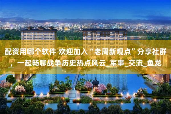 配资用哪个软件 欢迎加入“老周新观点”分享社群，一起畅聊战争历史热点风云_军事_交流_鱼龙