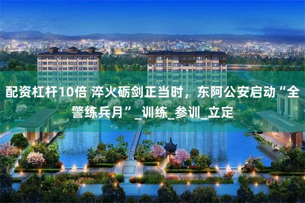 配资杠杆10倍 淬火砺剑正当时，东阿公安启动“全警练兵月”_训练_参训_立定