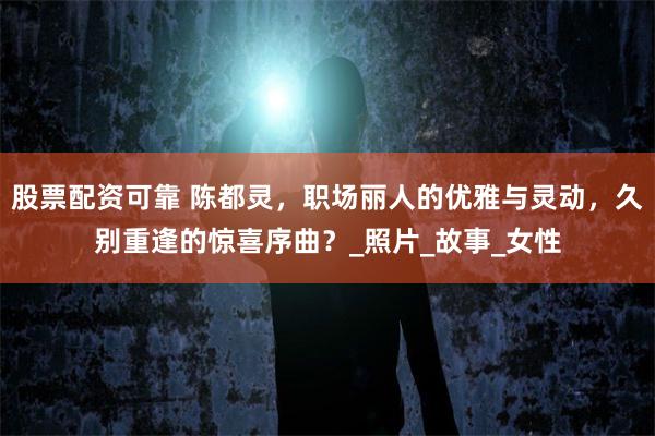 股票配资可靠 陈都灵，职场丽人的优雅与灵动，久别重逢的惊喜序曲？_照片_故事_女性