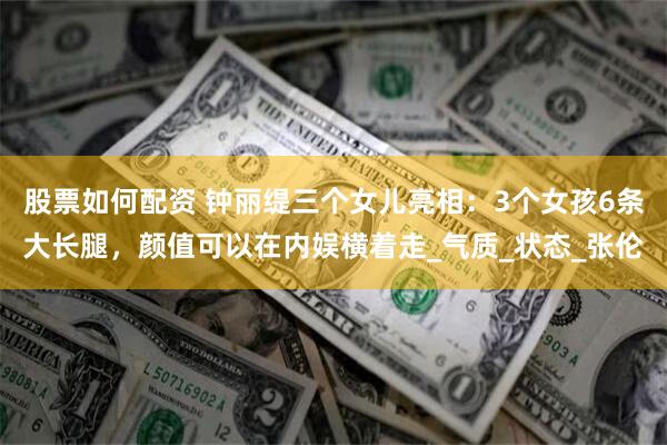 股票如何配资 钟丽缇三个女儿亮相：3个女孩6条大长腿，颜值可以在内娱横着走_气质_状态_张伦