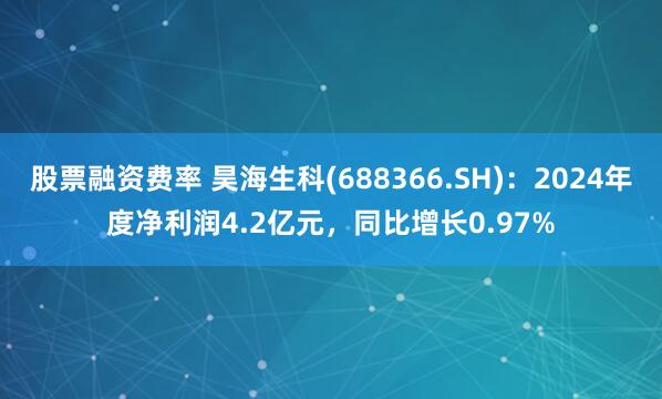 股票融资费率 昊海生科(688366.SH)：2024年度净利润4.2亿元，同比增长0.97%
