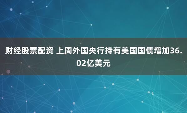 财经股票配资 上周外国央行持有美国国债增加36.02亿美元