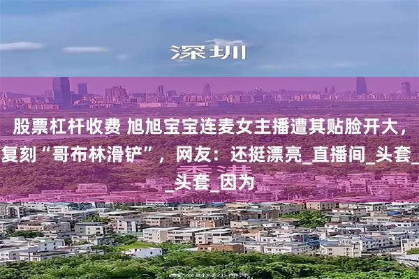 股票杠杆收费 旭旭宝宝连麦女主播遭其贴脸开大，现场复刻“哥布林滑铲”，网友：还挺漂亮_直播间_头套_因为