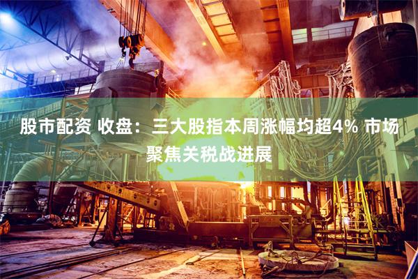 股市配资 收盘:三大股指本周涨幅均超4% 市场聚焦关税战进展