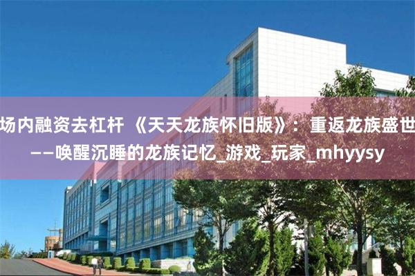 场内融资去杠杆 《天天龙族怀旧版》：重返龙族盛世——唤醒沉睡的龙族记忆_游戏_玩家_mhyysy