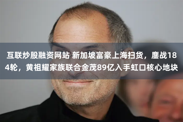 互联炒股融资网站 新加坡富豪上海扫货，鏖战184轮，黄祖耀家族联合金茂89亿入手虹口核心地块