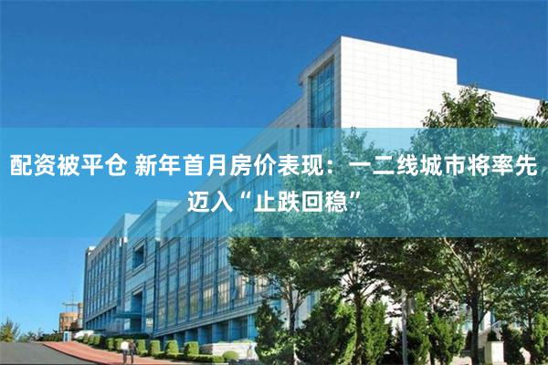 配资被平仓 新年首月房价表现：一二线城市将率先迈入“止跌回稳”