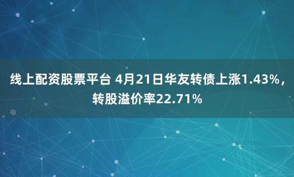 线上配资股票平台 4月21日华友转债上涨1.43%，转股溢价率22.71%