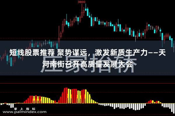 短线股票推荐 聚势谋远，激发新质生产力——天河南街召开高质量发展大会
