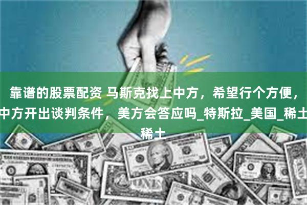 靠谱的股票配资 马斯克找上中方，希望行个方便，中方开出谈判条件，美方会答应吗_特斯拉_美国_稀土
