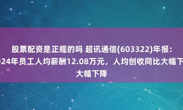 股票配资是正规的吗 超讯通信(603322)年报：2024年员工人均薪酬12.08万元，人均创收同比大幅下降