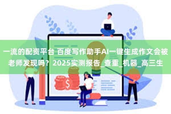 一流的配资平台 百度写作助手AI一键生成作文会被老师发现吗？2025实测报告_查重_机器_高三生