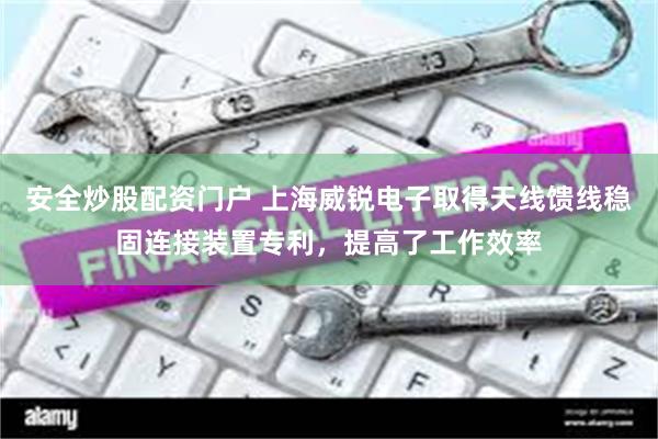 安全炒股配资门户 上海威锐电子取得天线馈线稳固连接装置专利，提高了工作效率