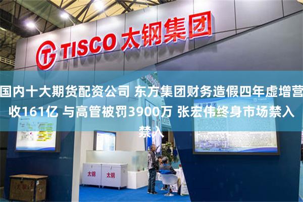国内十大期货配资公司 东方集团财务造假四年虚增营收161亿 与高管被罚3900万 张宏伟终身市场禁入