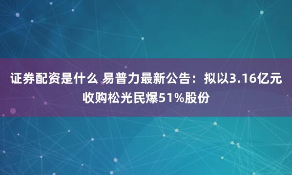 证券配资是什么 易普力最新公告：拟以3.16亿元收购松光民爆51%股份