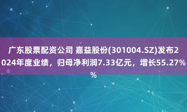 广东股票配资公司 嘉益股份(301004.SZ)发布2024年度业绩，归母净利润7.33亿元，增长55.27%