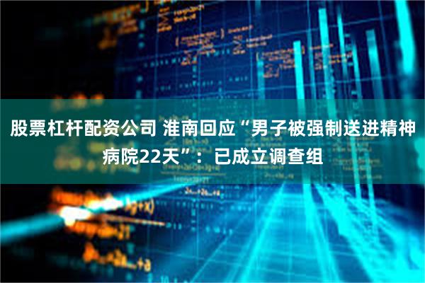 股票杠杆配资公司 淮南回应“男子被强制送进精神病院22天”：已成立调查组