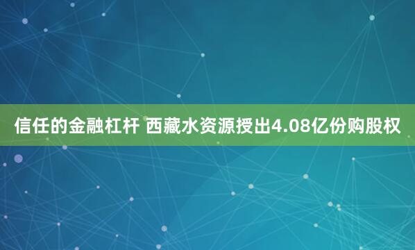 信任的金融杠杆 西藏水资源授出4.08亿份购股权