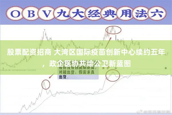 股票配资招商 大湾区国际疫苗创新中心续约五年，政企医协共绘公卫新蓝图