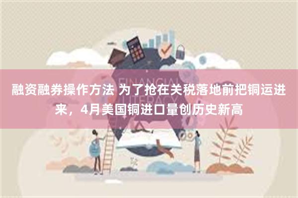 融资融券操作方法 为了抢在关税落地前把铜运进来，4月美国铜进口量创历史新高