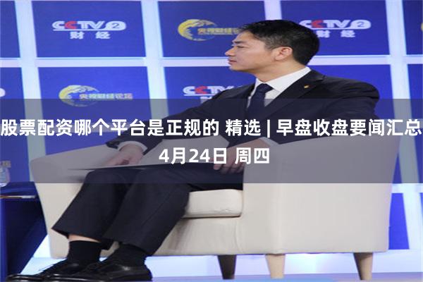 股票配资哪个平台是正规的 精选 | 早盘收盘要闻汇总 4月24日 周四