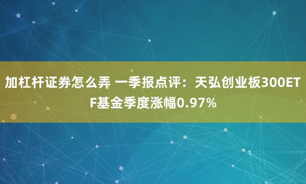 加杠杆证券怎么弄 一季报点评：天弘创业板300ETF基金季度涨幅0.97%