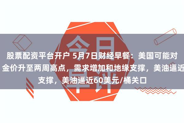 股票配资平台开户 5月7日财经早餐：美国可能对药品征收关税，金价升至两周高点，需求增加和地缘支撑，美油逼近60美元/桶关口