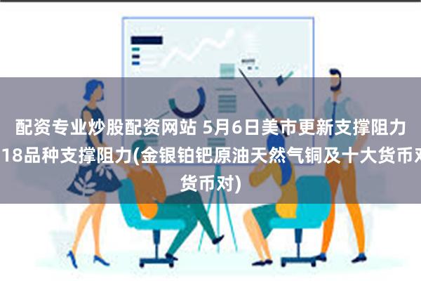 配资专业炒股配资网站 5月6日美市更新支撑阻力：18品种支撑阻力(金银铂钯原油天然气铜及十大货币对)