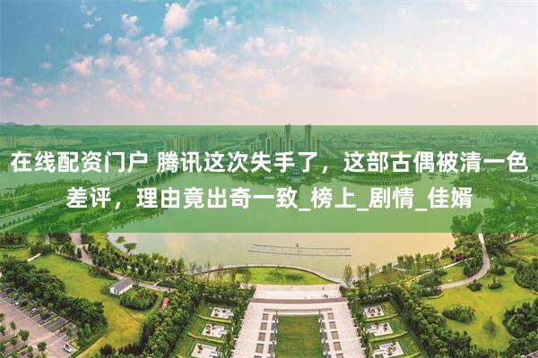 在线配资门户 腾讯这次失手了，这部古偶被清一色差评，理由竟出奇一致_榜上_剧情_佳婿