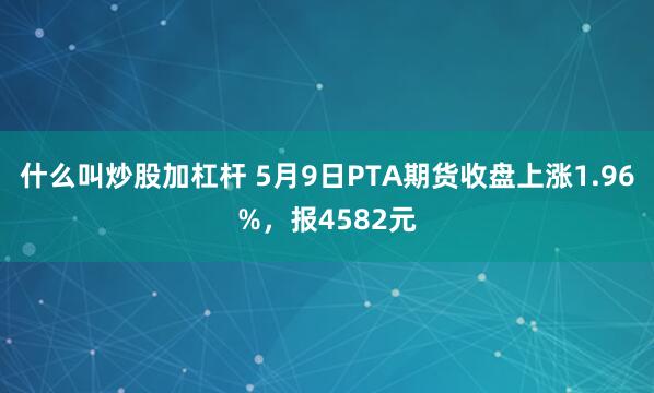 什么叫炒股加杠杆 5月9日PTA期货收盘上涨1.96%，报4582元
